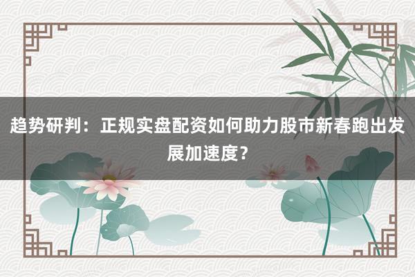 趋势研判：正规实盘配资如何助力股市新春跑出发展加速度？