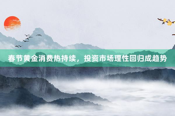 春节黄金消费热持续,投资市场理性回归成趋势