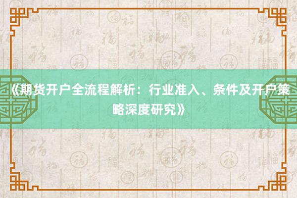 《期货开户全流程解析:行业准入、条件及开户策略深度研究》