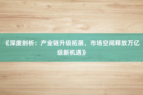 《深度剖析:产业链升级拓展,市场空间释放万亿级新机遇》