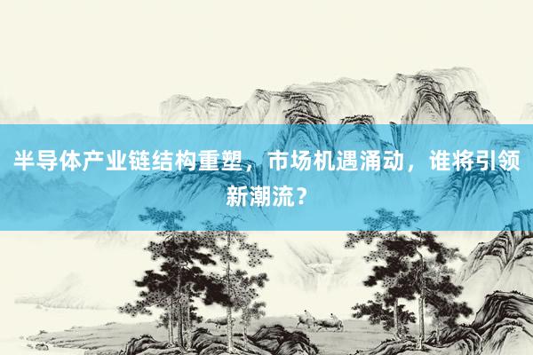 半导体产业链结构重塑,市场机遇涌动,谁将引领新潮流?