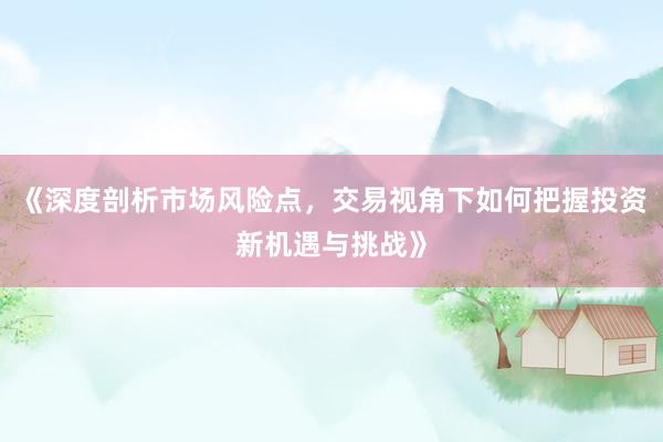 《深度剖析市场风险点,交易视角下如何把握投资新机遇与挑战》