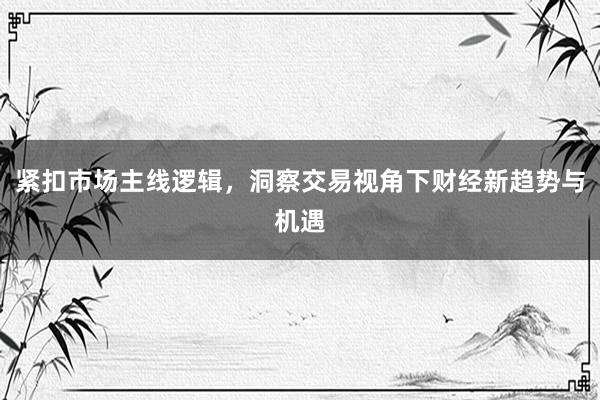 紧扣市场主线逻辑,洞察交易视角下财经新趋势与机遇