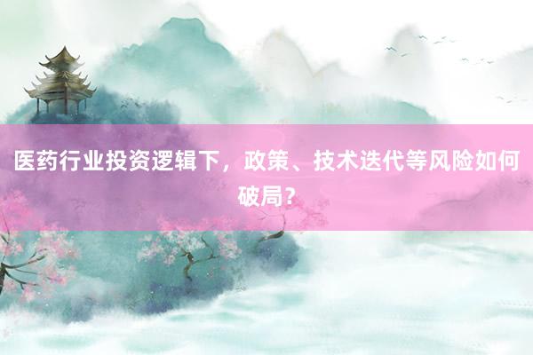 医药行业投资逻辑下,政策、技术迭代等风险如何破局?