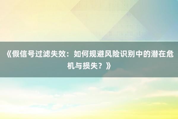 《假信号过滤失效:如何规避风险识别中的潜在危机与损失?》
