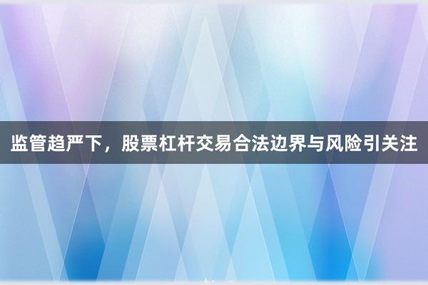 监管趋严下,股票杠杆交易合法边界与风险引关注
