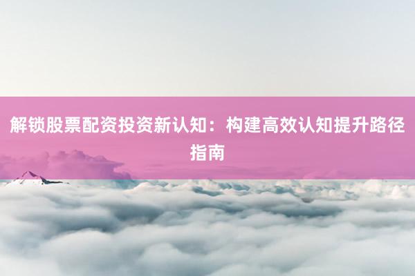 解锁股票配资投资新认知:构建高效认知提升路径指南