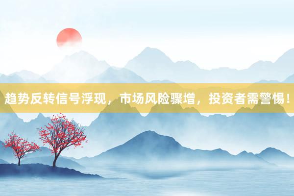 趋势反转信号浮现,市场风险骤增,投资者需警惕!