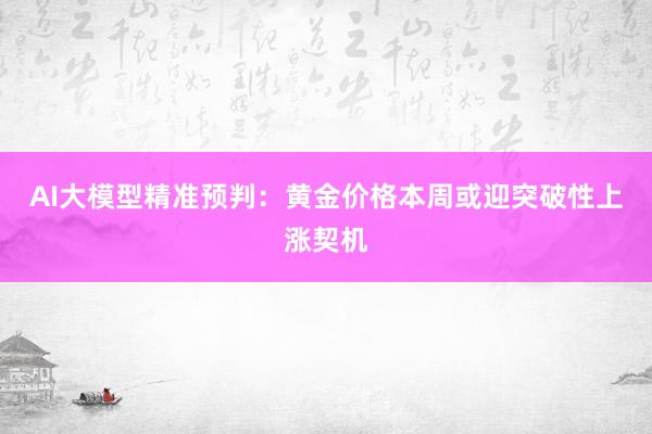 AI大模型精准预判:黄金价格本周或迎突破性上涨契机