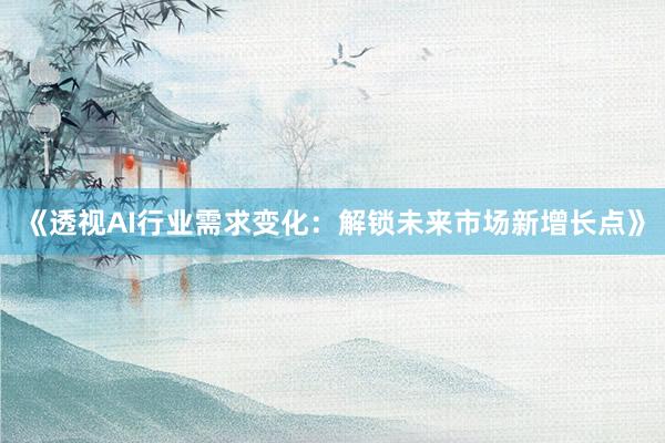 《透视AI行业需求变化:解锁未来市场新增长点》