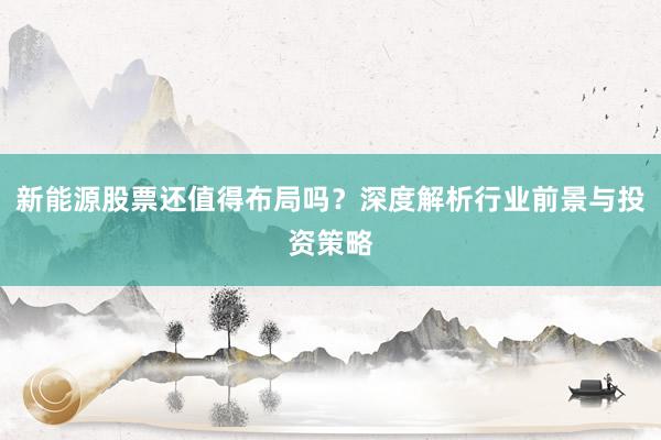 新能源股票还值得布局吗?深度解析行业前景与投资策略