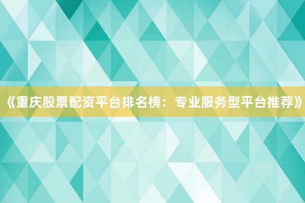 《重庆股票配资平台排名榜：专业服务型平台推荐》