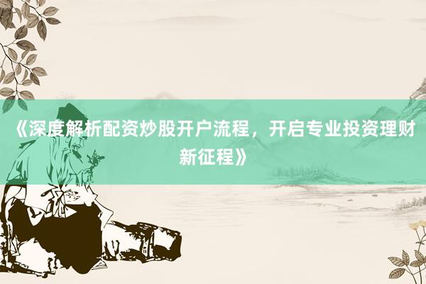 《深度解析配资炒股开户流程，开启专业投资理财新征程》