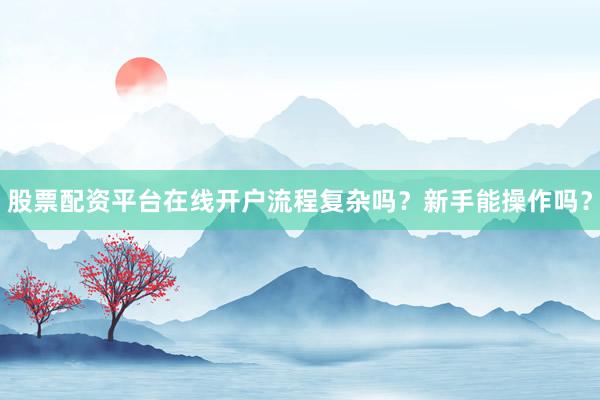 股票配资平台在线开户流程复杂吗？新手能操作吗？