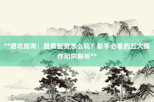 **避坑指南:股票配资怎么玩?新手必看的五大操作陷阱解析**