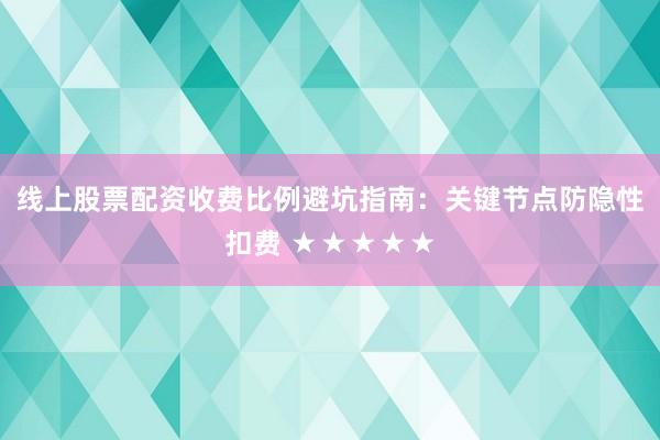 线上股票配资收费比例避坑指南：关键节点防隐性扣费 ★★★★★
