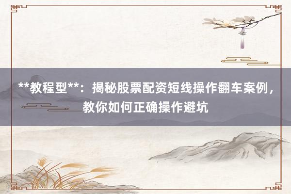 **教程型**：揭秘股票配资短线操作翻车案例，教你如何正确操作避坑