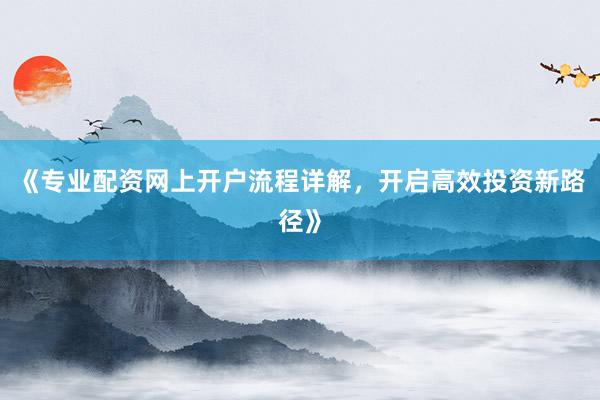 《专业配资网上开户流程详解,开启高效投资新路径》