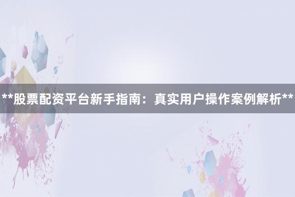 **股票配资平台新手指南：真实用户操作案例解析**