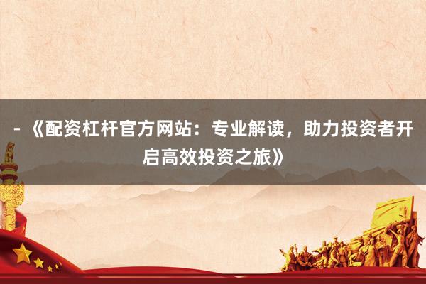 - 《配资杠杆官方网站:专业解读,助力投资者开启高效投资之旅》
