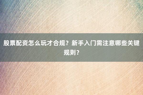 股票配资怎么玩才合规？新手入门需注意哪些关键规则？