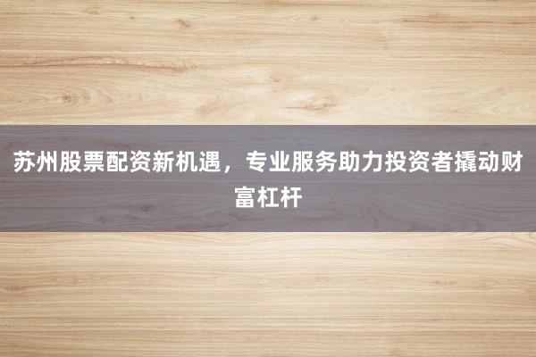 苏州股票配资新机遇，专业服务助力投资者撬动财富杠杆