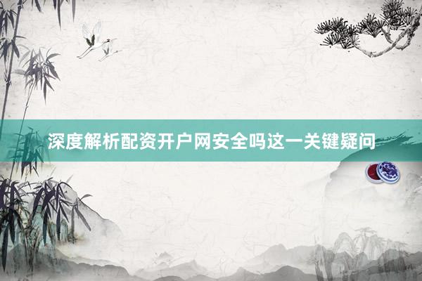 深度解析配资开户网安全吗这一关键疑问
