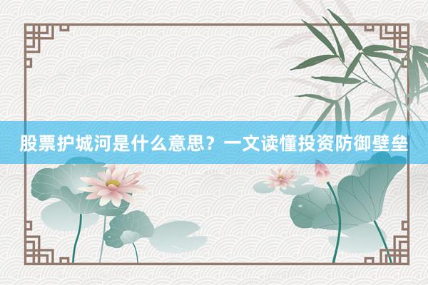 股票护城河是什么意思？一文读懂投资防御壁垒