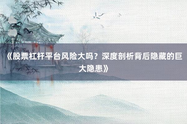 《股票杠杆平台风险大吗？深度剖析背后隐藏的巨大隐患》