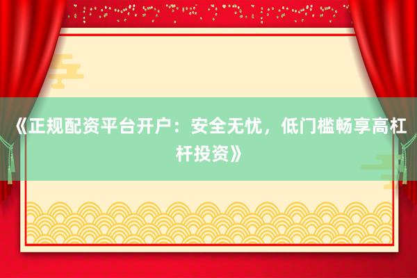 《正规配资平台开户：安全无忧，低门槛畅享高杠杆投资》