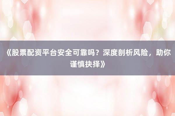 《股票配资平台安全可靠吗？深度剖析风险，助你谨慎抉择》