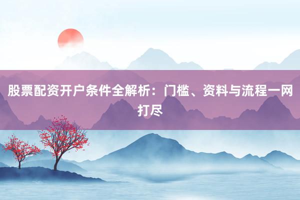 股票配资开户条件全解析：门槛、资料与流程一网打尽