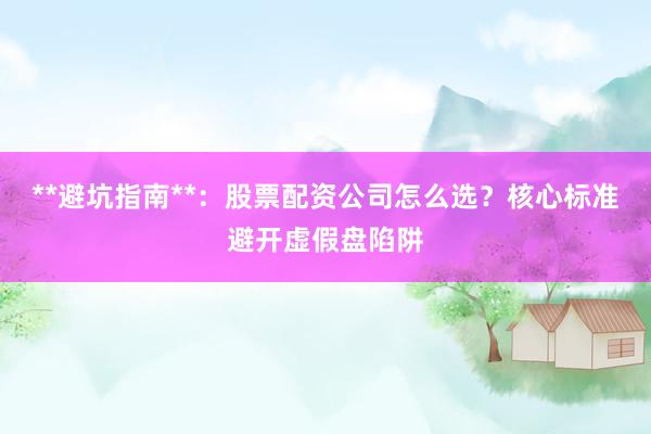 **避坑指南**：股票配资公司怎么选？核心标准避开虚假盘陷阱