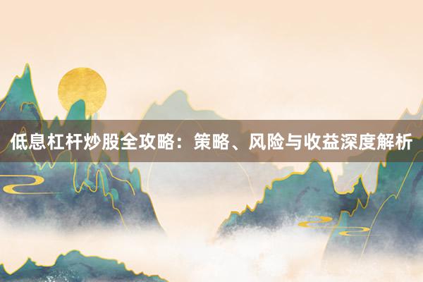 低息杠杆炒股全攻略:策略、风险与收益深度解析