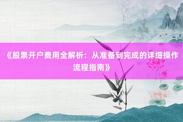 《股票开户费用全解析:从准备到完成的详细操作流程指南》