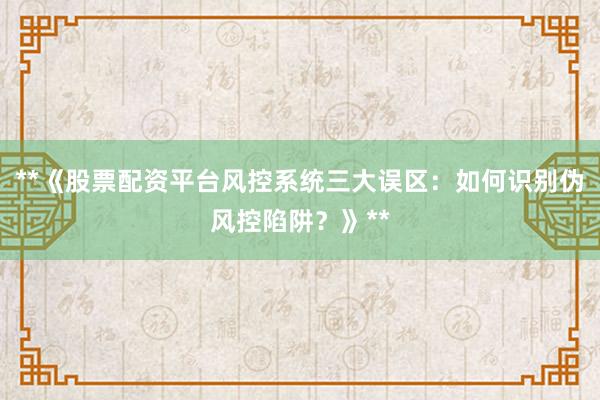 **《股票配资平台风控系统三大误区:如何识别伪风控陷阱?》**