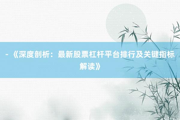 - 《深度剖析：最新股票杠杆平台排行及关键指标解读》