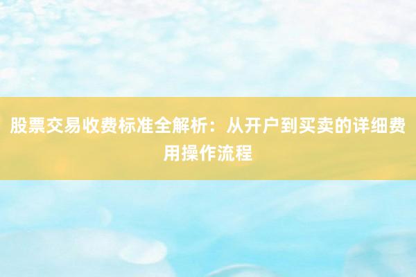 股票交易收费标准全解析：从开户到买卖的详细费用操作流程