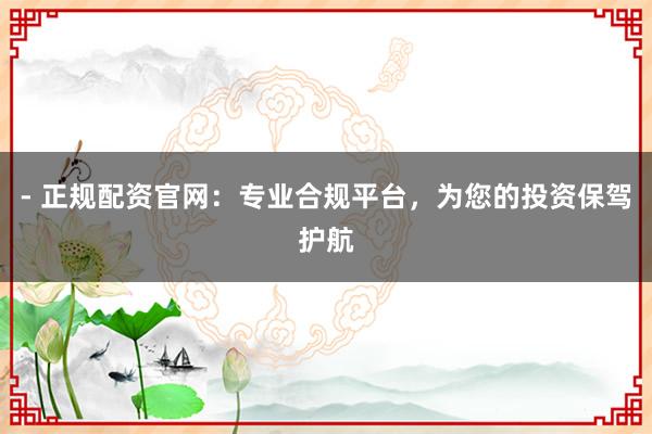 - 正规配资官网：专业合规平台，为您的投资保驾护航