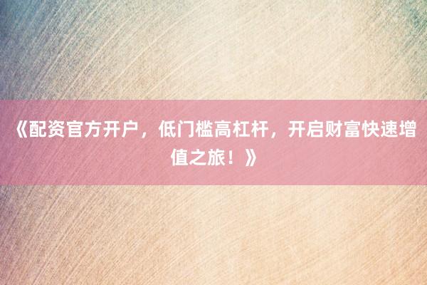 《配资官方开户，低门槛高杠杆，开启财富快速增值之旅！》