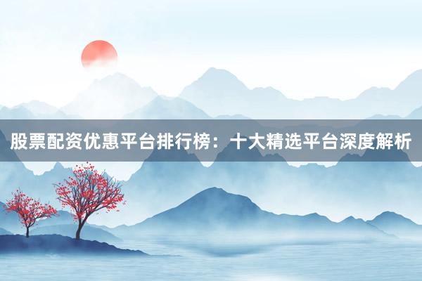 股票配资优惠平台排行榜：十大精选平台深度解析